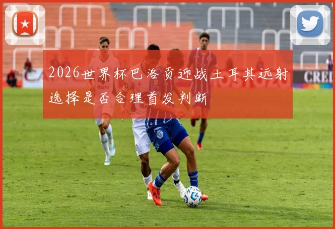 2026世界杯巴洛贡迎战土耳其远射选择是否合理首发判断