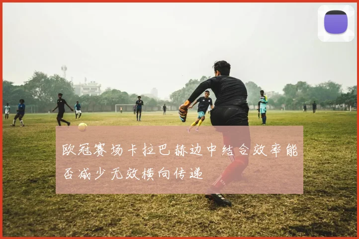欧冠赛场卡拉巴赫边中结合效率能否减少无效横向传递