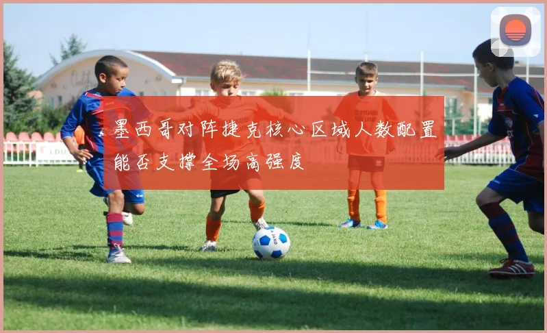 墨西哥对阵捷克核心区域人数配置能否支撑全场高强度