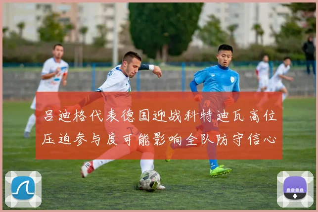 吕迪格代表德国迎战科特迪瓦高位压迫参与度可能影响全队防守信心