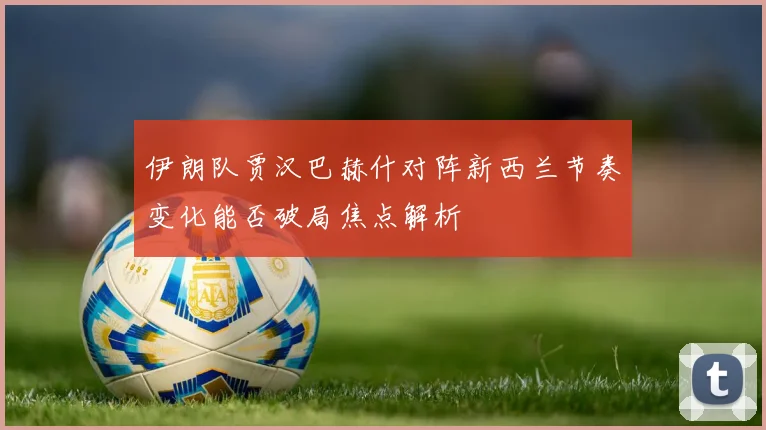 伊朗队贾汉巴赫什对阵新西兰节奏变化能否破局焦点解析