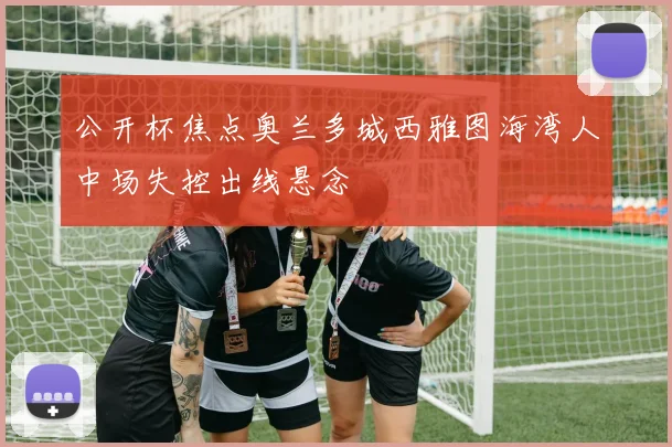 公开杯焦点奥兰多城西雅图海湾人中场失控出线悬念