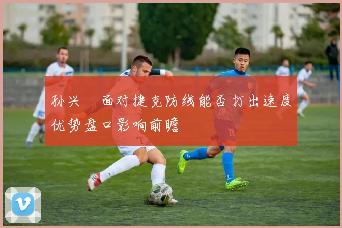 孙兴慜面对捷克防线能否打出速度优势盘口影响前瞻