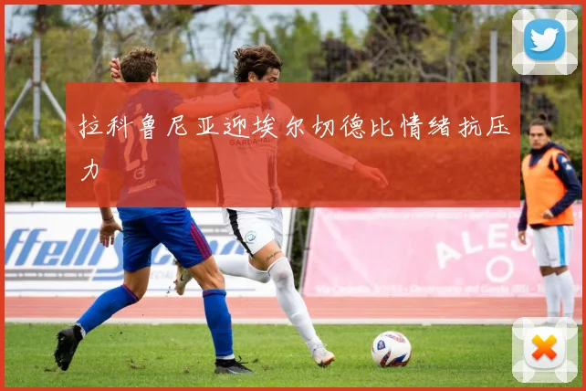 拉科鲁尼亚迎埃尔切德比情绪抗压力